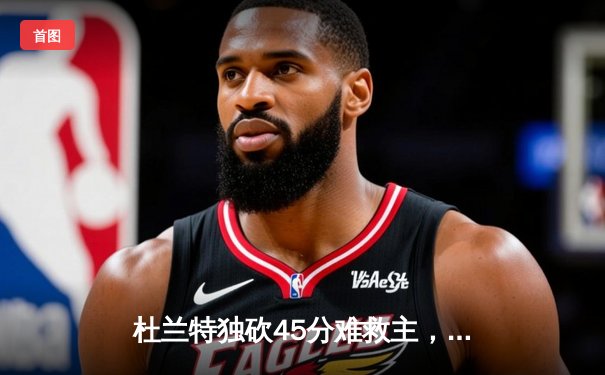 杜兰特独砍45分难救主，太阳主场憾负掘金，约基奇三双锁定胜局